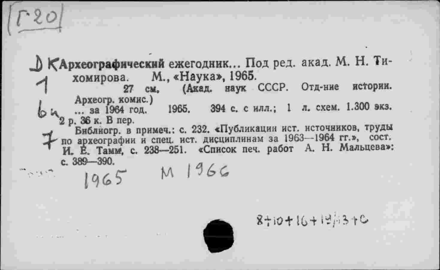 ﻿
J) ^Археографический ежегодник... Под ред. акад. М. Н. Ти-хомирова. М., «Наука», 1965.
27 см. (Акад, наук СССР. Отд-ние истории.
. Археогр. комис.)
к и ... за 1964 год. 1965.	394 с. с илл.; 1 л. схем. 1.300 экз.
2 р. 36 к. В пер.
Библиогр. в примеч.: с. 232. «Публикации ист. источников, труды
3- по археографии и спец. ист. дисциплинам за 1963—1964 гг.», сост.
' И. É. Тамм, с. 238—251. «Список печ. работ А. Н. Мальцева»:
с. 389-390.
ІЧ65"
I 6 û
IG+ 1C*